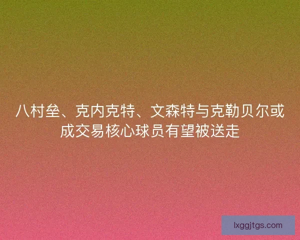 八村垒、克内克特、文森特与克勒贝尔或成交易核心球员有望被送走