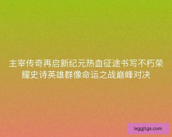主宰传奇再启新纪元热血征途书写不朽荣耀史诗英雄群像命运之战巅峰对决
