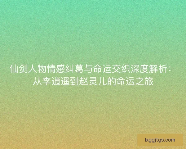 仙剑人物情感纠葛与命运交织深度解析：从李逍遥到赵灵儿的命运之旅