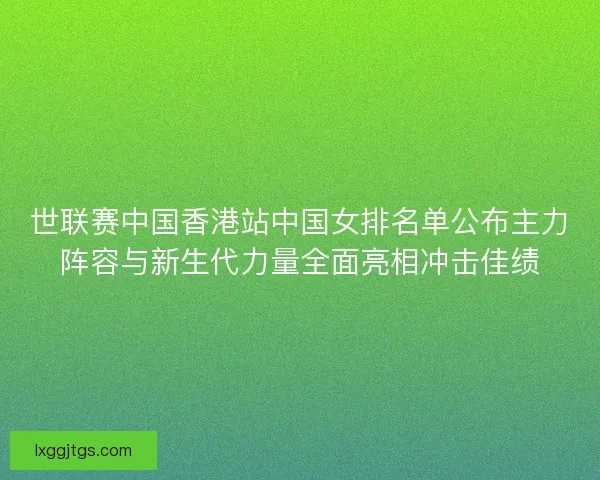 世联赛中国香港站中国女排名单公布主力阵容与新生代力量全面亮相冲击佳绩