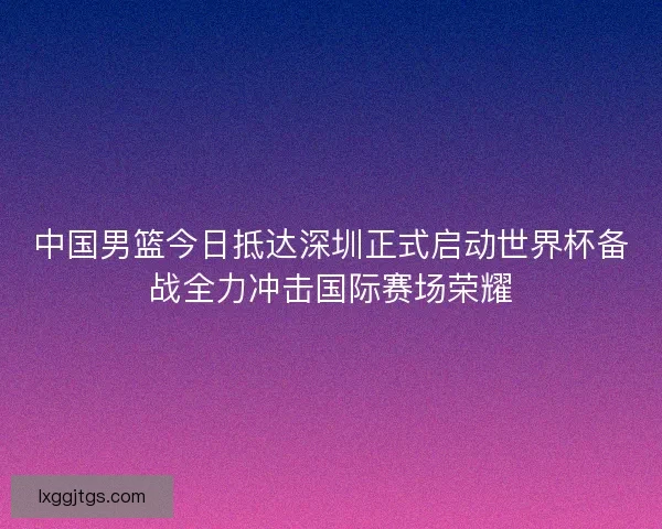 中国男篮今日抵达深圳正式启动世界杯备战全力冲击国际赛场荣耀
