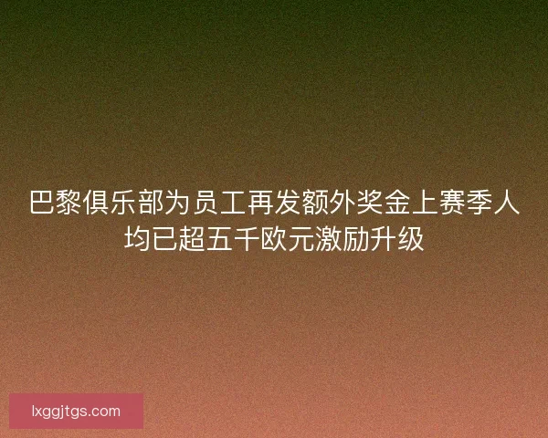 巴黎俱乐部为员工再发额外奖金上赛季人均已超五千欧元激励升级