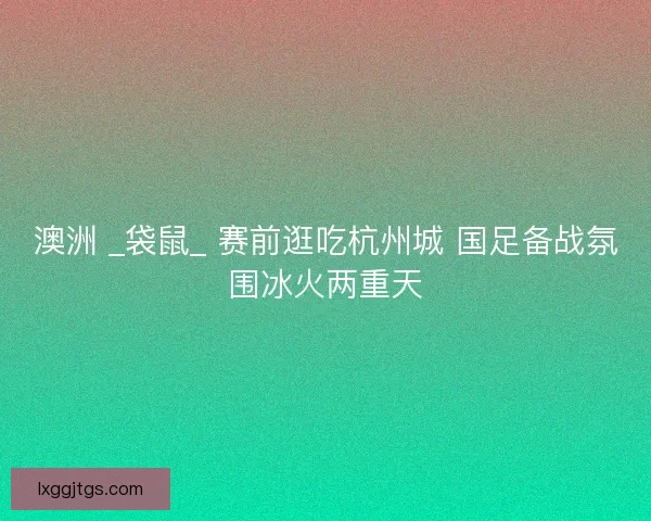 澳洲 _袋鼠_ 赛前逛吃杭州城 国足备战氛围冰火两重天