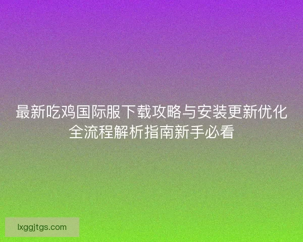 最新吃鸡国际服下载攻略与安装更新优化全流程解析指南新手必看